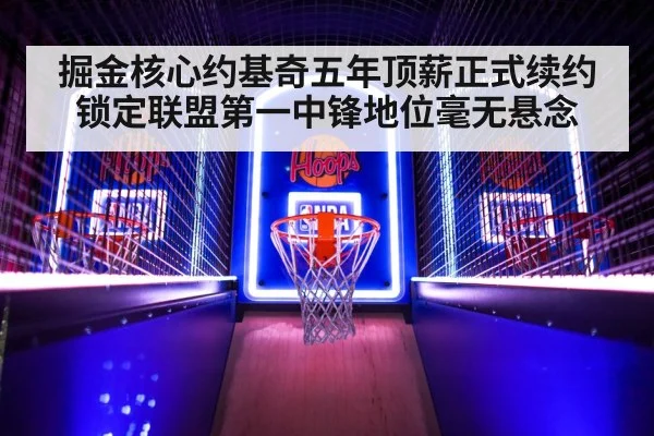 掘金核心约基奇五年顶薪正式续约锁定联盟第一中锋地位毫无悬念
